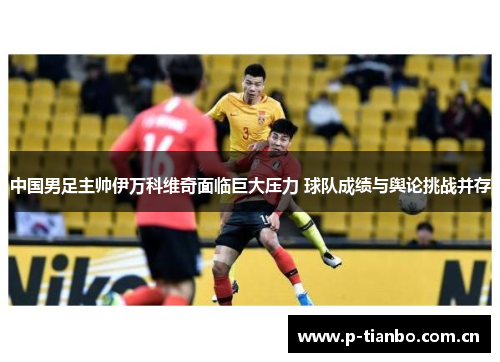 中国男足主帅伊万科维奇面临巨大压力 球队成绩与舆论挑战并存